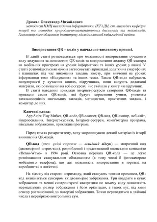 Дрижал Олександр Михайлович
методист НМЦ викладання інформатики, ІКТ і ДН, ст. викладач кафедри
теорії та методик природничо-математичних дисциплін та технологій,
Хмельницького обласного інституту післядипломної педагогічної освіти
Використання QR – кодів у навчально-виховному процесі.
В даній статті розповідається про можливості використання сучасного
виду кодування за допомогою QR-кодів та використання додатку QR-сканера
на мобільних пристроях на уроках інформатики та інших уроках у школі. У
статті розповідається якможна застосовуватиприкладнідодатки на смартфонах
і планшетах під час виконання завдань квесту, при вивченні на уроках
інформатики теми «Кодування» та інших темах. Також QR-коди набувають
популярності у сучасних книгах, підручниках, ними кодують додаткові
матеріали, які розміщенні на веб-ресурсах і не увійшли у книгу чи підручник.
В статті наведенні приклади інтернет-ресурсів створення QR-кодів та
приклади самих QR-кодів, які будуть корисними учням, учителям
загальноосвітніх навчальних закладів, методистам, практичних завдань, і
коментар до них.
Ключові слова:
App Store, Play Market, QR-code, QR-scanner, QR-код, QR-сканер, веб-сайт,
гіперпосилання, Інтернет-сервіси, Інтернет-ресурси, комп’ютерна програма,
піксельне зображення, прикладна програма.
Перед тим як розкрититему, хочу запропонувати деякий матеріал із історії
виникнення QR-кодів.
QR-код (англ. quick response — швидкий відгук) — матричний код
(двовимірний штрих-код), розроблений і представлений японською компанією
«Denso-Wave» в 1994 році. Основна перевага QR-кода — це легке
розпізнавання сканувальним обладнанням (в тому числі й фотокамерою
мобільного телефона), що дає можливість використання в торгівлі, на
виробництві, в логістиці.
На відміну від старого штрихкоду, який сканують тонким променем, QR-
код визначається сенсором як двовимірне зображення. Три квадрати в кутах
зображення та менші синхронізуючі квадратики по всьому коду дозволяють
нормалізувати розмір зображення і його орієнтацію, а також кут, під яким
сенсор розташований до поверхні зображення. Точки переводяться в двійкові
числа з перевіркою контрольних сум.
 