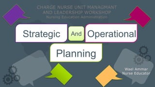 Wael Ammar
Nurse Educator
Strategic OperationalAnd
Planning
CHARGE NURSE UNIT MANAGMANT
AND LEADERSHIP WORKSHOP
Nursing Education Administration
 