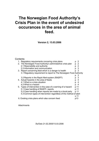 The Norwegian Food Authority’s
Crisis Plan in the event of undesired
occurances in the area of animal
feed.
Version 2, 13.03.2006
Contents:
1. Regulatory requirements concering crisis plans p 2
2. The Norwegian Food Authority’s administartive crisis plan p 2
2.1 Resonsibility and authority p 2
2.2 Information and communication p 3
3. Report concerning feed which is a danger to health p 3
3.1 Regulatory requirement to report to The Norwegian Food Authority
p 3
3.2 Reports in the Rapid Alert-system (RASFF) p 3
4. Actual hazards in the area of feeds p 4
4.1 What is a crisis situation p 4
4.2 What is a hazard p 4
5. Types of intervention in tha case of a warning of a hazard p 11
5.1 Case handling of RASFF- reports p 11
5.2 Case handling when reports are made by a local party p 11
5.3 Common types of intervention regardless of the method of alert
s 11
6. Existing crisis plans which also concern feed p13
Attachments
Ås/Oslo 21.02.2005/13.03.2006
 