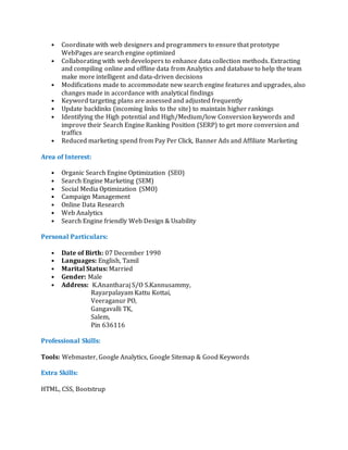 • Coordinate with web designers and programmers to ensure that prototype
WebPages are search engine optimized
• Collaborating with web developers to enhance data collection methods. Extracting
and compiling online and offline data from Analytics and database to help the team
make more intelligent and data-driven decisions
• Modifications made to accommodate new search engine features and upgrades, also
changes made in accordance with analytical findings
• Keyword targeting plans are assessed and adjusted frequently
• Update backlinks (incoming links to the site) to maintain higher rankings
• Identifying the High potential and High/Medium/low Conversion keywords and
improve their Search Engine Ranking Position (SERP) to get more conversion and
traffics
• Reduced marketing spend from Pay Per Click, Banner Ads and Affiliate Marketing
Area of Interest:
• Organic Search Engine Optimization (SEO)
• Search Engine Marketing (SEM)
• Social Media Optimization (SMO)
• Campaign Management
• Online Data Research
• Web Analytics
• Search Engine friendly Web Design & Usability
Personal Particulars:
• Date of Birth: 07 December 1990
• Languages: English, Tamil
• Marital Status: Married
• Gender: Male
• Address: K.Anantharaj S/O S.Kannusammy,
Rayarpalayam Kattu Kottai,
Veeraganur PO,
Gangavalli TK,
Salem,
Pin 636116
Professional Skills:
Tools: Webmaster, Google Analytics, Google Sitemap & Good Keywords
Extra Skills:
HTML, CSS, Bootstrup
 