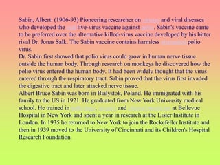 Sabin, Albert: (1906-93) Pioneering researcher on viruses and viral diseases
who developed the oral live-virus vaccine against polio. Sabin's vaccine came
to be preferred over the alternative killed-virus vaccine developed by his bitter
rival Dr. Jonas Salk. The Sabin vaccine contains harmless attenuated polio
virus.
Dr. Sabin first showed that polio virus could grow in human nerve tissue
outside the human body. Through research on monkeys he discovered how the
polio virus entered the human body. It had been widely thought that the virus
entered through the respiratory tract. Sabin proved that the virus first invaded
the digestive tract and later attacked nerve tissue.
Albert Bruce Sabin was born in Bialystok, Poland. He immigrated with his
family to the US in 1921. He graduated from New York University medical
school. He trained in pathology, surgery and internal medicine at Bellevue
Hospital in New York and spent a year in research at the Lister Institute in
London. In 1935 he returned to New York to join the Rockefeller Institute and
then in 1939 moved to the University of Cincinnati and its Children's Hospital
Research Foundation.
 