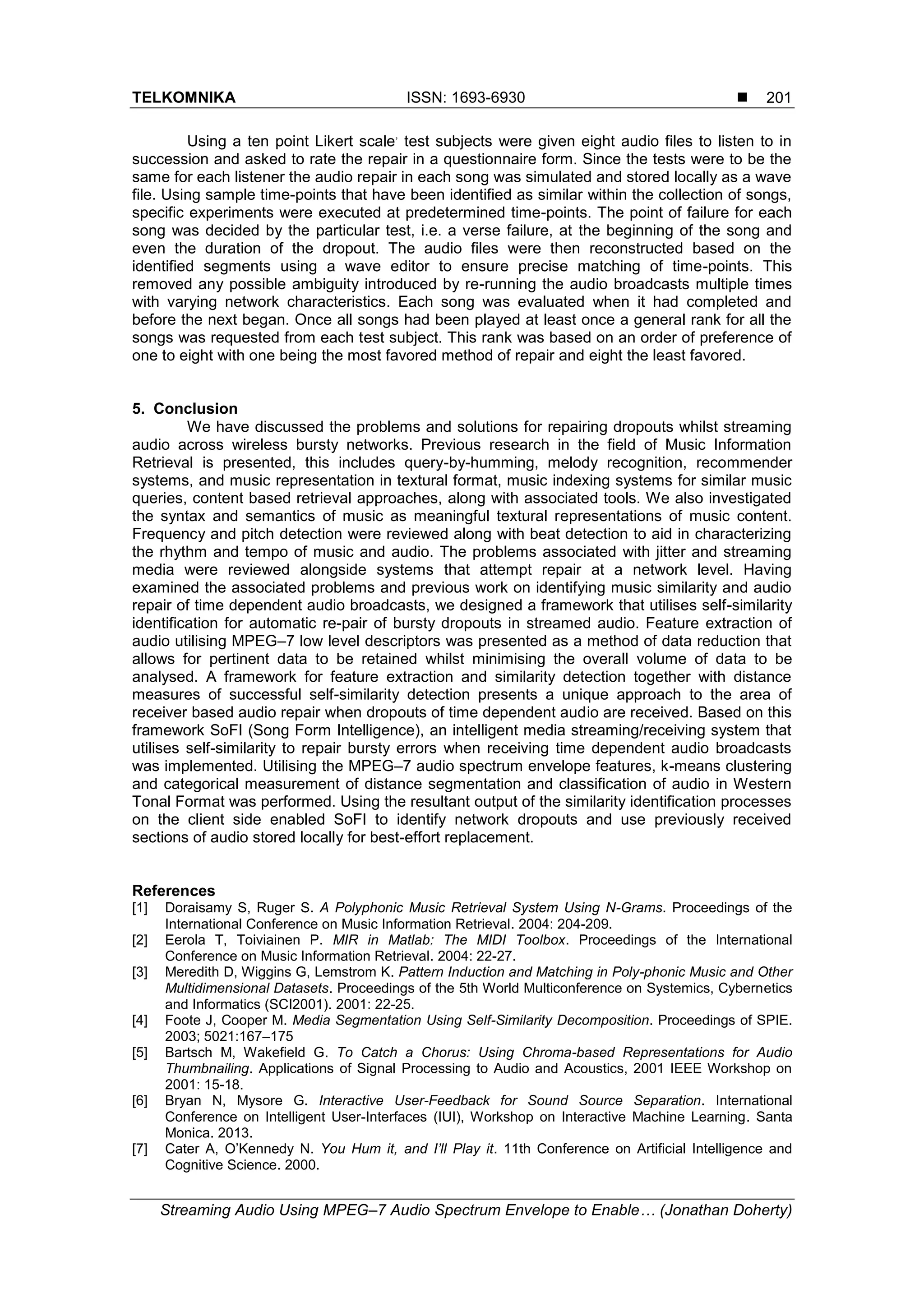 TELKOMNIKA ISSN: 1693-6930 
Streaming Audio Using MPEG–7 Audio Spectrum Envelope to Enable… (Jonathan Doherty)
201
Using a ten point Likert scale
,
test subjects were given eight audio files to listen to in
succession and asked to rate the repair in a questionnaire form. Since the tests were to be the
same for each listener the audio repair in each song was simulated and stored locally as a wave
file. Using sample time-points that have been identified as similar within the collection of songs,
specific experiments were executed at predetermined time-points. The point of failure for each
song was decided by the particular test, i.e. a verse failure, at the beginning of the song and
even the duration of the dropout. The audio files were then reconstructed based on the
identified segments using a wave editor to ensure precise matching of time-points. This
removed any possible ambiguity introduced by re-running the audio broadcasts multiple times
with varying network characteristics. Each song was evaluated when it had completed and
before the next began. Once all songs had been played at least once a general rank for all the
songs was requested from each test subject. This rank was based on an order of preference of
one to eight with one being the most favored method of repair and eight the least favored.
5. Conclusion
We have discussed the problems and solutions for repairing dropouts whilst streaming
audio across wireless bursty networks. Previous research in the field of Music Information
Retrieval is presented, this includes query-by-humming, melody recognition, recommender
systems, and music representation in textural format, music indexing systems for similar music
queries, content based retrieval approaches, along with associated tools. We also investigated
the syntax and semantics of music as meaningful textural representations of music content.
Frequency and pitch detection were reviewed along with beat detection to aid in characterizing
the rhythm and tempo of music and audio. The problems associated with jitter and streaming
media were reviewed alongside systems that attempt repair at a network level. Having
examined the associated problems and previous work on identifying music similarity and audio
repair of time dependent audio broadcasts, we designed a framework that utilises self-similarity
identification for automatic re-pair of bursty dropouts in streamed audio. Feature extraction of
audio utilising MPEG–7 low level descriptors was presented as a method of data reduction that
allows for pertinent data to be retained whilst minimising the overall volume of data to be
analysed. A framework for feature extraction and similarity detection together with distance
measures of successful self-similarity detection presents a unique approach to the area of
receiver based audio repair when dropouts of time dependent audio are received. Based on this
framework SoFI (Song Form Intelligence), an intelligent media streaming/receiving system that
utilises self-similarity to repair bursty errors when receiving time dependent audio broadcasts
was implemented. Utilising the MPEG–7 audio spectrum envelope features, k-means clustering
and categorical measurement of distance segmentation and classification of audio in Western
Tonal Format was performed. Using the resultant output of the similarity identification processes
on the client side enabled SoFI to identify network dropouts and use previously received
sections of audio stored locally for best-effort replacement.
References
[1] Doraisamy S, Ruger S. A Polyphonic Music Retrieval System Using N-Grams. Proceedings of the
International Conference on Music Information Retrieval. 2004: 204-209.
[2] Eerola T, Toiviainen P. MIR in Matlab: The MIDI Toolbox. Proceedings of the International
Conference on Music Information Retrieval. 2004: 22-27.
[3] Meredith D, Wiggins G, Lemstrom K. Pattern Induction and Matching in Poly-phonic Music and Other
Multidimensional Datasets. Proceedings of the 5th World Multiconference on Systemics, Cybernetics
and Informatics (SCI2001). 2001: 22-25.
[4] Foote J, Cooper M. Media Segmentation Using Self-Similarity Decomposition. Proceedings of SPIE.
2003; 5021:167–175
[5] Bartsch M, Wakefield G. To Catch a Chorus: Using Chroma-based Representations for Audio
Thumbnailing. Applications of Signal Processing to Audio and Acoustics, 2001 IEEE Workshop on
2001: 15-18.
[6] Bryan N, Mysore G. Interactive User-Feedback for Sound Source Separation. International
Conference on Intelligent User-Interfaces (IUI), Workshop on Interactive Machine Learning. Santa
Monica. 2013.
[7] Cater A, O‟Kennedy N. You Hum it, and I’ll Play it. 11th Conference on Artificial Intelligence and
Cognitive Science. 2000.
 