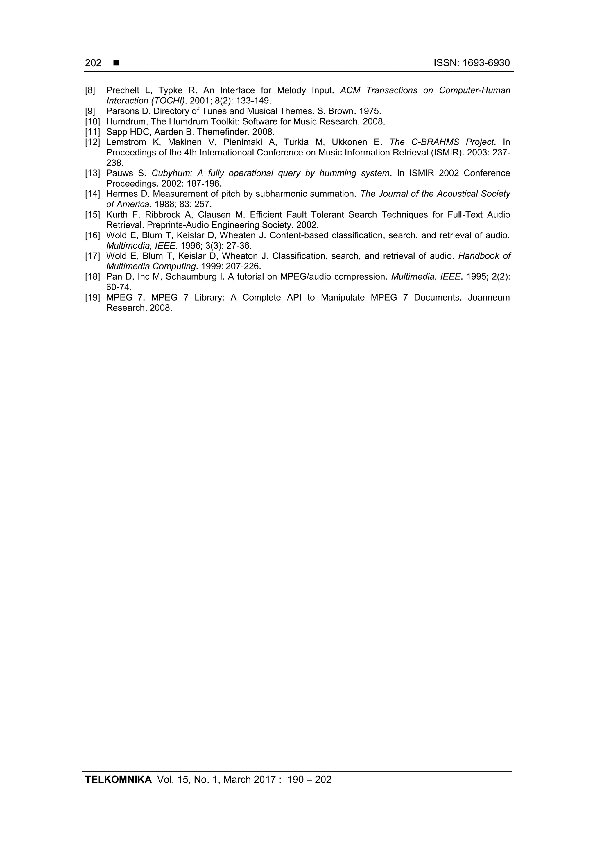  ISSN: 1693-6930
TELKOMNIKA Vol. 15, No. 1, March 2017 : 190 – 202
202
[8] Prechelt L, Typke R. An Interface for Melody Input. ACM Transactions on Computer-Human
Interaction (TOCHI). 2001; 8(2): 133-149.
[9] Parsons D. Directory of Tunes and Musical Themes. S. Brown. 1975.
[10] Humdrum. The Humdrum Toolkit: Software for Music Research. 2008.
[11] Sapp HDC, Aarden B. Themefinder. 2008.
[12] Lemstrom K, Makinen V, Pienimaki A, Turkia M, Ukkonen E. The C-BRAHMS Project. In
Proceedings of the 4th Internationoal Conference on Music Information Retrieval (ISMIR). 2003: 237-
238.
[13] Pauws S. Cubyhum: A fully operational query by humming system. In ISMIR 2002 Conference
Proceedings. 2002: 187-196.
[14] Hermes D. Measurement of pitch by subharmonic summation. The Journal of the Acoustical Society
of America. 1988; 83: 257.
[15] Kurth F, Ribbrock A, Clausen M. Efficient Fault Tolerant Search Techniques for Full-Text Audio
Retrieval. Preprints-Audio Engineering Society. 2002.
[16] Wold E, Blum T, Keislar D, Wheaten J. Content-based classification, search, and retrieval of audio.
Multimedia, IEEE. 1996; 3(3): 27-36.
[17] Wold E, Blum T, Keislar D, Wheaton J. Classification, search, and retrieval of audio. Handbook of
Multimedia Computing. 1999: 207-226.
[18] Pan D, Inc M, Schaumburg I. A tutorial on MPEG/audio compression. Multimedia, IEEE. 1995; 2(2):
60-74.
[19] MPEG–7. MPEG 7 Library: A Complete API to Manipulate MPEG 7 Documents. Joanneum
Research. 2008.
 