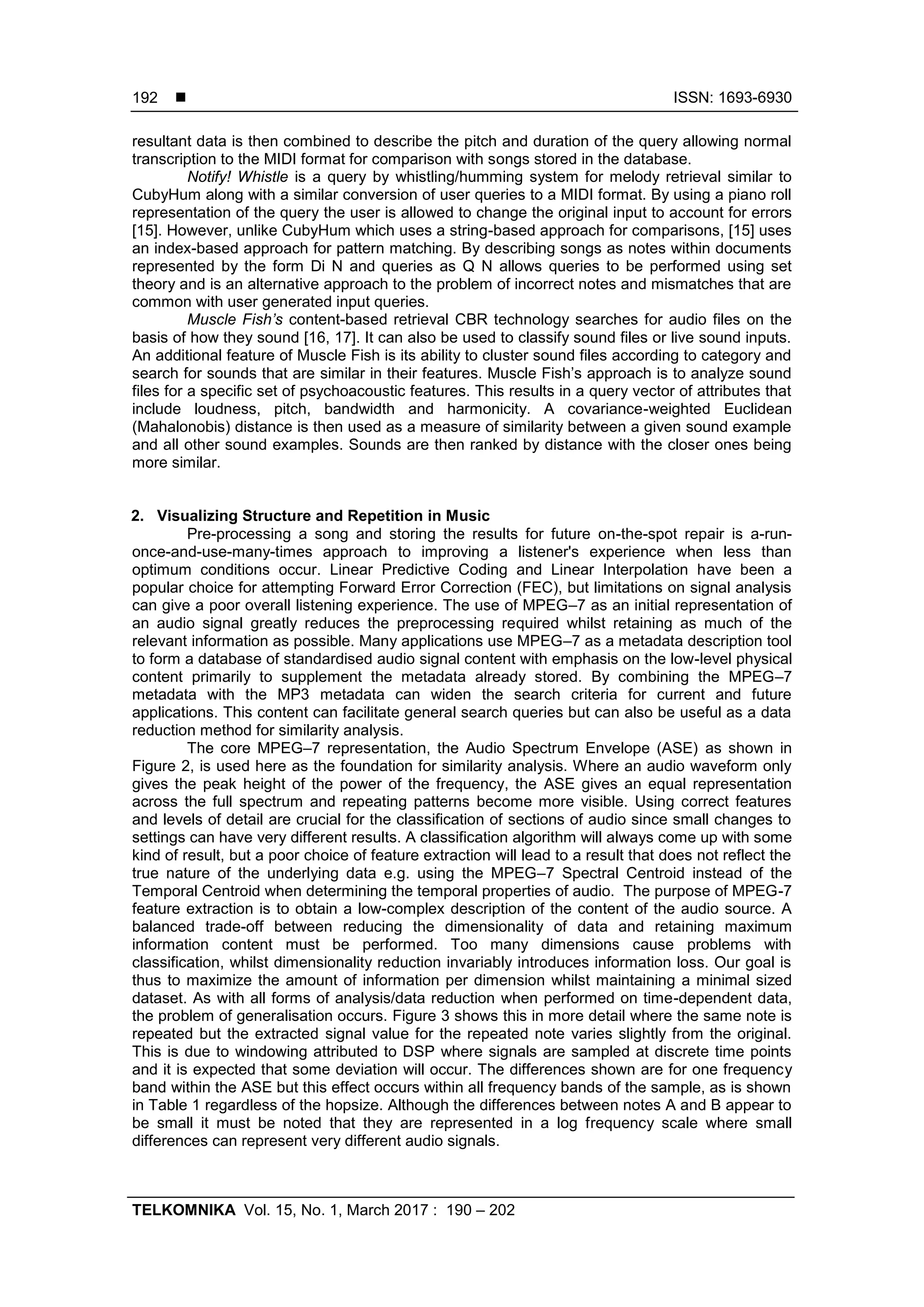  ISSN: 1693-6930
TELKOMNIKA Vol. 15, No. 1, March 2017 : 190 – 202
192
resultant data is then combined to describe the pitch and duration of the query allowing normal
transcription to the MIDI format for comparison with songs stored in the database.
Notify! Whistle is a query by whistling/humming system for melody retrieval similar to
CubyHum along with a similar conversion of user queries to a MIDI format. By using a piano roll
representation of the query the user is allowed to change the original input to account for errors
[15]. However, unlike CubyHum which uses a string-based approach for comparisons, [15] uses
an index-based approach for pattern matching. By describing songs as notes within documents
represented by the form Di N and queries as Q N allows queries to be performed using set
theory and is an alternative approach to the problem of incorrect notes and mismatches that are
common with user generated input queries.
Muscle Fish’s content-based retrieval CBR technology searches for audio files on the
basis of how they sound [16, 17]. It can also be used to classify sound files or live sound inputs.
An additional feature of Muscle Fish is its ability to cluster sound files according to category and
search for sounds that are similar in their features. Muscle Fish‟s approach is to analyze sound
files for a specific set of psychoacoustic features. This results in a query vector of attributes that
include loudness, pitch, bandwidth and harmonicity. A covariance-weighted Euclidean
(Mahalonobis) distance is then used as a measure of similarity between a given sound example
and all other sound examples. Sounds are then ranked by distance with the closer ones being
more similar.
2. Visualizing Structure and Repetition in Music
Pre-processing a song and storing the results for future on-the-spot repair is a-run-
once-and-use-many-times approach to improving a listener's experience when less than
optimum conditions occur. Linear Predictive Coding and Linear Interpolation have been a
popular choice for attempting Forward Error Correction (FEC), but limitations on signal analysis
can give a poor overall listening experience. The use of MPEG–7 as an initial representation of
an audio signal greatly reduces the preprocessing required whilst retaining as much of the
relevant information as possible. Many applications use MPEG–7 as a metadata description tool
to form a database of standardised audio signal content with emphasis on the low-level physical
content primarily to supplement the metadata already stored. By combining the MPEG–7
metadata with the MP3 metadata can widen the search criteria for current and future
applications. This content can facilitate general search queries but can also be useful as a data
reduction method for similarity analysis.
The core MPEG–7 representation, the Audio Spectrum Envelope (ASE) as shown in
Figure 2, is used here as the foundation for similarity analysis. Where an audio waveform only
gives the peak height of the power of the frequency, the ASE gives an equal representation
across the full spectrum and repeating patterns become more visible. Using correct features
and levels of detail are crucial for the classification of sections of audio since small changes to
settings can have very different results. A classification algorithm will always come up with some
kind of result, but a poor choice of feature extraction will lead to a result that does not reflect the
true nature of the underlying data e.g. using the MPEG–7 Spectral Centroid instead of the
Temporal Centroid when determining the temporal properties of audio. The purpose of MPEG-7
feature extraction is to obtain a low-complex description of the content of the audio source. A
balanced trade-off between reducing the dimensionality of data and retaining maximum
information content must be performed. Too many dimensions cause problems with
classification, whilst dimensionality reduction invariably introduces information loss. Our goal is
thus to maximize the amount of information per dimension whilst maintaining a minimal sized
dataset. As with all forms of analysis/data reduction when performed on time-dependent data,
the problem of generalisation occurs. Figure 3 shows this in more detail where the same note is
repeated but the extracted signal value for the repeated note varies slightly from the original.
This is due to windowing attributed to DSP where signals are sampled at discrete time points
and it is expected that some deviation will occur. The differences shown are for one frequency
band within the ASE but this effect occurs within all frequency bands of the sample, as is shown
in Table 1 regardless of the hopsize. Although the differences between notes A and B appear to
be small it must be noted that they are represented in a log frequency scale where small
differences can represent very different audio signals.
 