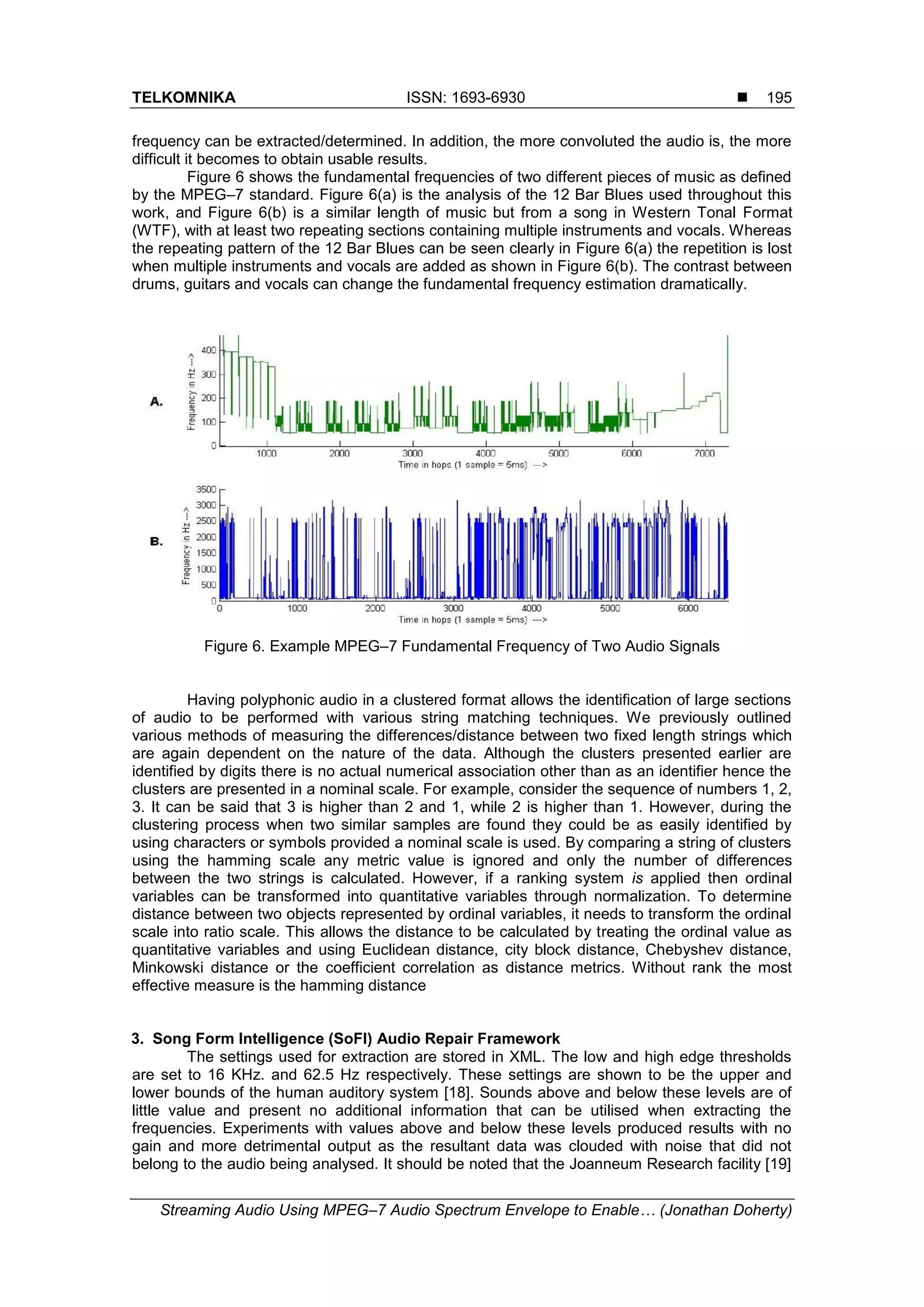 TELKOMNIKA ISSN: 1693-6930 
Streaming Audio Using MPEG–7 Audio Spectrum Envelope to Enable… (Jonathan Doherty)
195
frequency can be extracted/determined. In addition, the more convoluted the audio is, the more
difficult it becomes to obtain usable results.
Figure 6 shows the fundamental frequencies of two different pieces of music as defined
by the MPEG–7 standard. Figure 6(a) is the analysis of the 12 Bar Blues used throughout this
work, and Figure 6(b) is a similar length of music but from a song in Western Tonal Format
(WTF), with at least two repeating sections containing multiple instruments and vocals. Whereas
the repeating pattern of the 12 Bar Blues can be seen clearly in Figure 6(a) the repetition is lost
when multiple instruments and vocals are added as shown in Figure 6(b). The contrast between
drums, guitars and vocals can change the fundamental frequency estimation dramatically.
Figure 6. Example MPEG–7 Fundamental Frequency of Two Audio Signals
Having polyphonic audio in a clustered format allows the identification of large sections
of audio to be performed with various string matching techniques. We previously outlined
various methods of measuring the differences/distance between two fixed length strings which
are again dependent on the nature of the data. Although the clusters presented earlier are
identified by digits there is no actual numerical association other than as an identifier hence the
clusters are presented in a nominal scale. For example, consider the sequence of numbers 1, 2,
3. It can be said that 3 is higher than 2 and 1, while 2 is higher than 1. However, during the
clustering process when two similar samples are found they could be as easily identified by
using characters or symbols provided a nominal scale is used. By comparing a string of clusters
using the hamming scale any metric value is ignored and only the number of differences
between the two strings is calculated. However, if a ranking system is applied then ordinal
variables can be transformed into quantitative variables through normalization. To determine
distance between two objects represented by ordinal variables, it needs to transform the ordinal
scale into ratio scale. This allows the distance to be calculated by treating the ordinal value as
quantitative variables and using Euclidean distance, city block distance, Chebyshev distance,
Minkowski distance or the coefficient correlation as distance metrics. Without rank the most
effective measure is the hamming distance
3. Song Form Intelligence (SoFI) Audio Repair Framework
The settings used for extraction are stored in XML. The low and high edge thresholds
are set to 16 KHz. and 62.5 Hz respectively. These settings are shown to be the upper and
lower bounds of the human auditory system [18]. Sounds above and below these levels are of
little value and present no additional information that can be utilised when extracting the
frequencies. Experiments with values above and below these levels produced results with no
gain and more detrimental output as the resultant data was clouded with noise that did not
belong to the audio being analysed. It should be noted that the Joanneum Research facility [19]
 