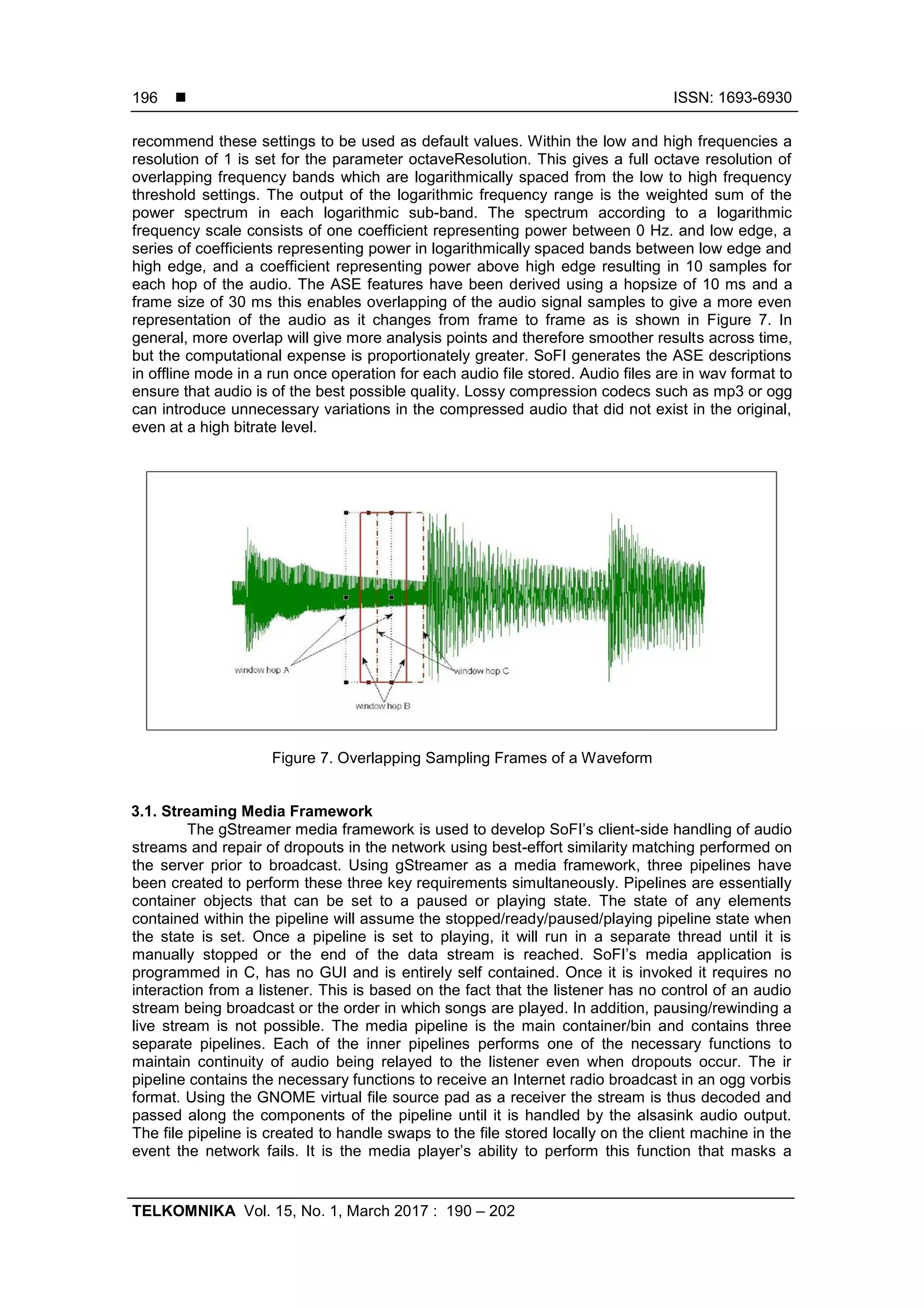  ISSN: 1693-6930
TELKOMNIKA Vol. 15, No. 1, March 2017 : 190 – 202
196
recommend these settings to be used as default values. Within the low and high frequencies a
resolution of 1 is set for the parameter octaveResolution. This gives a full octave resolution of
overlapping frequency bands which are logarithmically spaced from the low to high frequency
threshold settings. The output of the logarithmic frequency range is the weighted sum of the
power spectrum in each logarithmic sub-band. The spectrum according to a logarithmic
frequency scale consists of one coefficient representing power between 0 Hz. and low edge, a
series of coefficients representing power in logarithmically spaced bands between low edge and
high edge, and a coefficient representing power above high edge resulting in 10 samples for
each hop of the audio. The ASE features have been derived using a hopsize of 10 ms and a
frame size of 30 ms this enables overlapping of the audio signal samples to give a more even
representation of the audio as it changes from frame to frame as is shown in Figure 7. In
general, more overlap will give more analysis points and therefore smoother results across time,
but the computational expense is proportionately greater. SoFI generates the ASE descriptions
in offline mode in a run once operation for each audio file stored. Audio files are in wav format to
ensure that audio is of the best possible quality. Lossy compression codecs such as mp3 or ogg
can introduce unnecessary variations in the compressed audio that did not exist in the original,
even at a high bitrate level.
Figure 7. Overlapping Sampling Frames of a Waveform
3.1. Streaming Media Framework
The gStreamer media framework is used to develop SoFI‟s client-side handling of audio
streams and repair of dropouts in the network using best-effort similarity matching performed on
the server prior to broadcast. Using gStreamer as a media framework, three pipelines have
been created to perform these three key requirements simultaneously. Pipelines are essentially
container objects that can be set to a paused or playing state. The state of any elements
contained within the pipeline will assume the stopped/ready/paused/playing pipeline state when
the state is set. Once a pipeline is set to playing, it will run in a separate thread until it is
manually stopped or the end of the data stream is reached. SoFI‟s media application is
programmed in C, has no GUI and is entirely self contained. Once it is invoked it requires no
interaction from a listener. This is based on the fact that the listener has no control of an audio
stream being broadcast or the order in which songs are played. In addition, pausing/rewinding a
live stream is not possible. The media pipeline is the main container/bin and contains three
separate pipelines. Each of the inner pipelines performs one of the necessary functions to
maintain continuity of audio being relayed to the listener even when dropouts occur. The ir
pipeline contains the necessary functions to receive an Internet radio broadcast in an ogg vorbis
format. Using the GNOME virtual file source pad as a receiver the stream is thus decoded and
passed along the components of the pipeline until it is handled by the alsasink audio output.
The file pipeline is created to handle swaps to the file stored locally on the client machine in the
event the network fails. It is the media player‟s ability to perform this function that masks a
 
