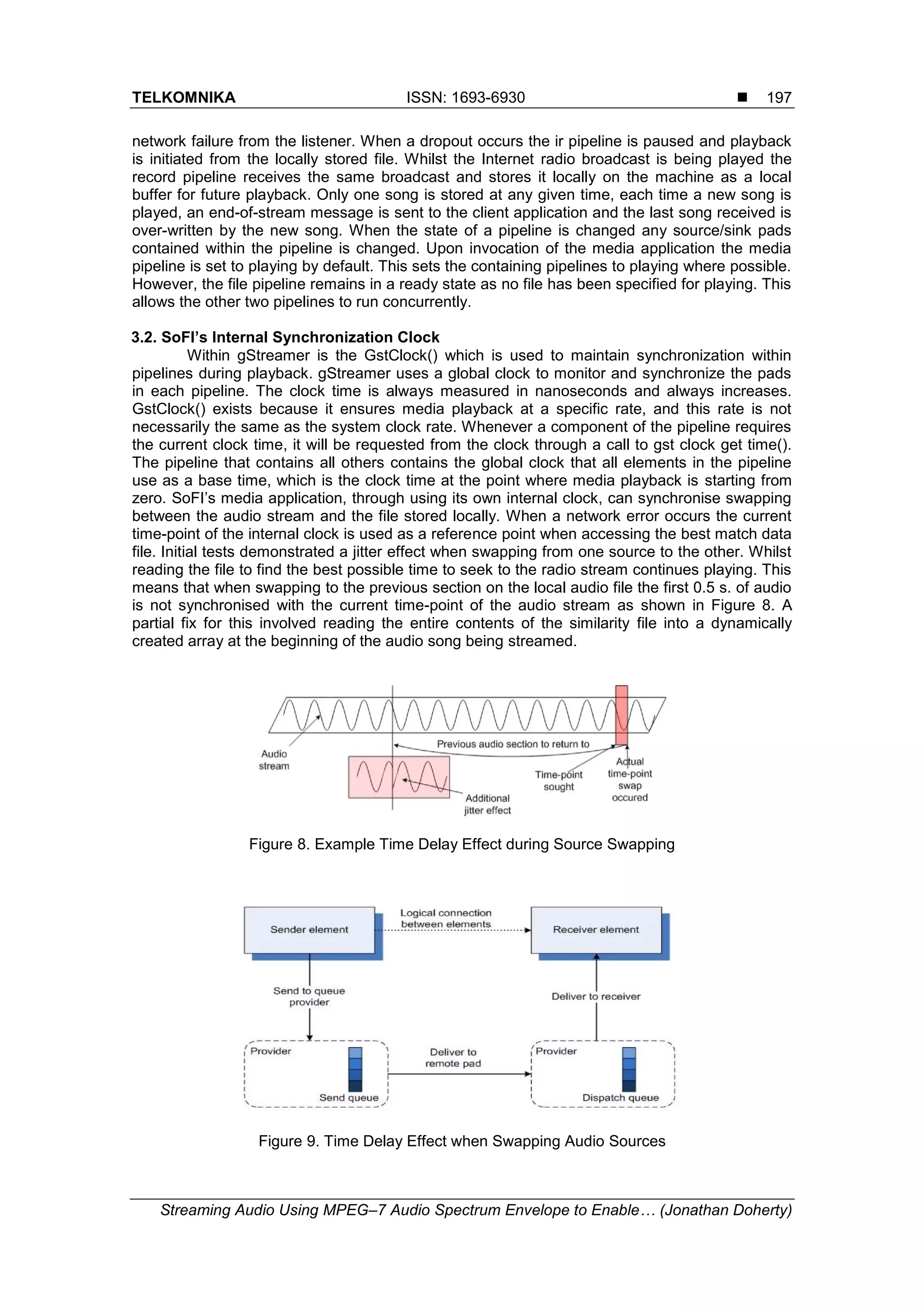 TELKOMNIKA ISSN: 1693-6930 
Streaming Audio Using MPEG–7 Audio Spectrum Envelope to Enable… (Jonathan Doherty)
197
network failure from the listener. When a dropout occurs the ir pipeline is paused and playback
is initiated from the locally stored file. Whilst the Internet radio broadcast is being played the
record pipeline receives the same broadcast and stores it locally on the machine as a local
buffer for future playback. Only one song is stored at any given time, each time a new song is
played, an end-of-stream message is sent to the client application and the last song received is
over-written by the new song. When the state of a pipeline is changed any source/sink pads
contained within the pipeline is changed. Upon invocation of the media application the media
pipeline is set to playing by default. This sets the containing pipelines to playing where possible.
However, the file pipeline remains in a ready state as no file has been specified for playing. This
allows the other two pipelines to run concurrently.
3.2. SoFI’s Internal Synchronization Clock
Within gStreamer is the GstClock() which is used to maintain synchronization within
pipelines during playback. gStreamer uses a global clock to monitor and synchronize the pads
in each pipeline. The clock time is always measured in nanoseconds and always increases.
GstClock() exists because it ensures media playback at a specific rate, and this rate is not
necessarily the same as the system clock rate. Whenever a component of the pipeline requires
the current clock time, it will be requested from the clock through a call to gst clock get time().
The pipeline that contains all others contains the global clock that all elements in the pipeline
use as a base time, which is the clock time at the point where media playback is starting from
zero. SoFI‟s media application, through using its own internal clock, can synchronise swapping
between the audio stream and the file stored locally. When a network error occurs the current
time-point of the internal clock is used as a reference point when accessing the best match data
file. Initial tests demonstrated a jitter effect when swapping from one source to the other. Whilst
reading the file to find the best possible time to seek to the radio stream continues playing. This
means that when swapping to the previous section on the local audio file the first 0.5 s. of audio
is not synchronised with the current time-point of the audio stream as shown in Figure 8. A
partial fix for this involved reading the entire contents of the similarity file into a dynamically
created array at the beginning of the audio song being streamed.
Figure 8. Example Time Delay Effect during Source Swapping
Figure 9. Time Delay Effect when Swapping Audio Sources
 