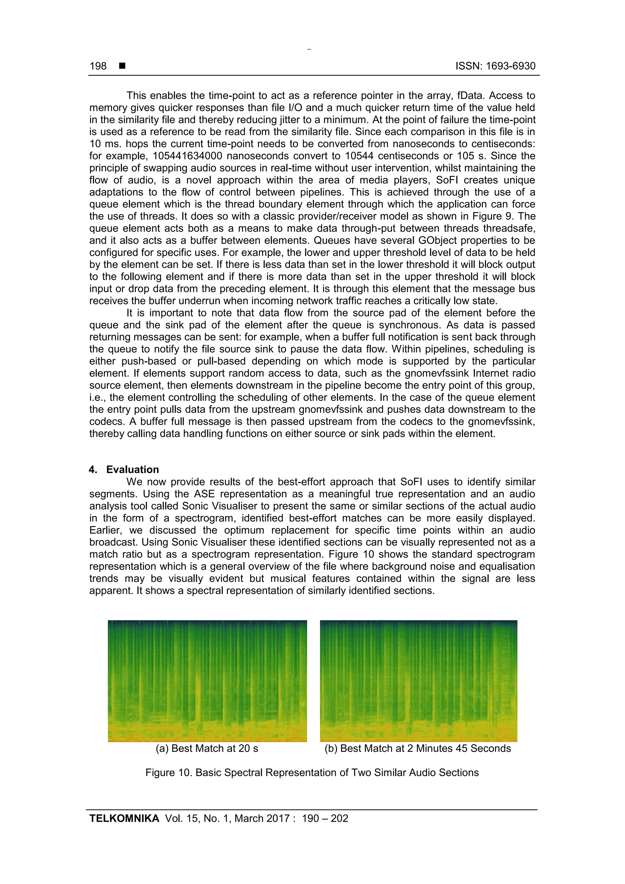  ISSN: 1693-6930
TELKOMNIKA Vol. 15, No. 1, March 2017 : 190 – 202
198
This enables the time-point to act as a reference pointer in the array, fData. Access to
memory gives quicker responses than file I/O and a much quicker return time of the value held
in the similarity file and thereby reducing jitter to a minimum. At the point of failure the time-point
is used as a reference to be read from the similarity file. Since each comparison in this file is in
10 ms. hops the current time-point needs to be converted from nanoseconds to centiseconds:
for example, 105441634000 nanoseconds convert to 10544 centiseconds or 105 s. Since the
principle of swapping audio sources in real-time without user intervention, whilst maintaining the
flow of audio, is a novel approach within the area of media players, SoFI creates unique
adaptations to the flow of control between pipelines. This is achieved through the use of a
queue element which is the thread boundary element through which the application can force
the use of threads. It does so with a classic provider/receiver model as shown in Figure 9. The
queue element acts both as a means to make data through-put between threads threadsafe,
and it also acts as a buffer between elements. Queues have several GObject properties to be
configured for specific uses. For example, the lower and upper threshold level of data to be held
by the element can be set. If there is less data than set in the lower threshold it will block output
to the following element and if there is more data than set in the upper threshold it will block
input or drop data from the preceding element. It is through this element that the message bus
receives the buffer underrun when incoming network traffic reaches a critically low state.
It is important to note that data flow from the source pad of the element before the
queue and the sink pad of the element after the queue is synchronous. As data is passed
returning messages can be sent: for example, when a buffer full notification is sent back through
the queue to notify the file source sink to pause the data flow. Within pipelines, scheduling is
either push-based or pull-based depending on which mode is supported by the particular
element. If elements support random access to data, such as the gnomevfssink Internet radio
source element, then elements downstream in the pipeline become the entry point of this group,
i.e., the element controlling the scheduling of other elements. In the case of the queue element
the entry point pulls data from the upstream gnomevfssink and pushes data downstream to the
codecs. A buffer full message is then passed upstream from the codecs to the gnomevfssink,
thereby calling data handling functions on either source or sink pads within the element.
4. Evaluation
We now provide results of the best-effort approach that SoFI uses to identify similar
segments. Using the ASE representation as a meaningful true representation and an audio
analysis tool called Sonic Visualiser to present the same or similar sections of the actual audio
in the form of a spectrogram, identified best-effort matches can be more easily displayed.
Earlier, we discussed the optimum replacement for specific time points within an audio
broadcast. Using Sonic Visualiser these identified sections can be visually represented not as a
match ratio but as a spectrogram representation. Figure 10 shows the standard spectrogram
representation which is a general overview of the file where background noise and equalisation
trends may be visually evident but musical features contained within the signal are less
apparent. It shows a spectral representation of similarly identified sections.
(a) Best Match at 20 s (b) Best Match at 2 Minutes 45 Seconds
Figure 10. Basic Spectral Representation of Two Similar Audio Sections
 
