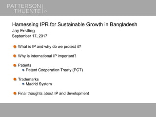 June 21, 20181
Harnessing IPR for Sustainable Growth in Bangladesh
Jay Erstling
September 17, 2017
What is IP and why do we protect it?
Why is international IP important?
Patents
Patent Cooperation Treaty (PCT)
Trademarks
Madrid System
Final thoughts about IP and development
 