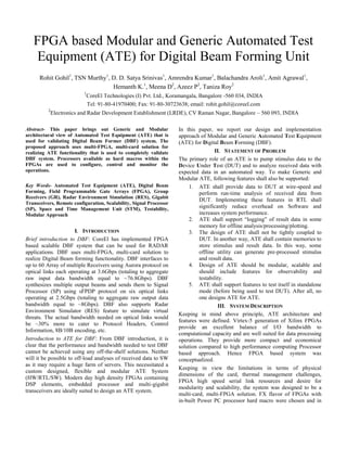 FPGA based Modular and Generic Automated Test
Equipment (ATE) for Digital Beam Forming Unit
Rohit Gohil1
, TSN Murthy1
, D. D. Satya Srinivas1
, Amrendra Kumar1
, Balachandra Aroli1
, Amit Agrawal1
,
Hemanth K.1
, Meena D2
, Azeez P2
, Taniza Roy2
1
CoreEl Technologies (I) Pvt. Ltd., Koramangala, Bangalore -560 034, INDIA
Tel: 91-80-41970400; Fax: 91-80-30723638; email: rohit.gohil@coreel.com
2
Electronics and Radar Development Establishment (LRDE), CV Raman Nagar, Bangalore – 560 093, INDIA
Abstract- This paper brings out Generic and Modular
architectural view of Automated Test Equipment (ATE) that is
used for validating Digital Beam Former (DBF) system. The
proposed approach uses multi-FPGA, multi-card solution for
realizing ATE functionality that is used to completely validate
DBF system. Processors available as hard macros within the
FPGAs are used to configure, control and monitor the
operations.
Key Words- Automated Test Equipment (ATE), Digital Beam
Forming, Field Programmable Gate Arrays (FPGA), Group
Receivers (GR), Radar Environment Simulation (RES), Gigabit
Transceivers, Remote configuration, Scalability, Signal Processor
(SP), Space and Time Management Unit (STM), Testability,
Modular Approach
I. INTRODUCTION
Brief introduction to DBF: CoreEl has implemented FPGA
based scalable DBF system that can be used for RADAR
applications. DBF uses multi-FPGA, multi-card solution to
realize Digital Beam forming functionality. DBF interfaces to
up to 60 Array of multiple Receivers using Aurora protocol on
optical links each operating at 3.6Gbps (totaling to aggregate
raw input data bandwidth equal to ~76.8Gbps). DBF
synthesizes multiple output beams and sends them to Signal
Processor (SP) using sFPDP protocol on six optical links
operating at 2.5Gbps (totaling to aggregate raw output data
bandwidth equal to ~8Gbps). DBF also supports Radar
Environment Simulator (RES) feature to simulate virtual
threats. The actual bandwidth needed on optical links would
be ~30% more to cater to Protocol Headers, Control
Information, 8B/10B encoding, etc.
Introduction to ATE for DBF: From DBF introduction, it is
clear that the performance and bandwidth needed to test DBF
cannot be achieved using any off-the-shelf solutions. Neither
will it be possible to off-load analyses of received data to SW
as it may require a huge farm of servers. This necessitated a
custom designed, flexible and modular ATE System
(HW/RTL/SW). Modern day high density FPGAs containing
DSP elements, embedded processor and multi-gigabit
transceivers are ideally suited to design an ATE system.
In this paper, we report our design and implementation
approach of Modular and Generic Automated Test Equipment
(ATE) for Digital Beam Forming (DBF).
II. STATEMENT OF PROBLEM
The primary role of an ATE is to pump stimulus data to the
Device Under Test (DUT) and to analyze received data with
expected data in an automated way. To make Generic and
Modular ATE, following features shall also be supported:
1. ATE shall provide data to DUT at wire-speed and
perform run-time analysis of received data from
DUT. Implementing these features in RTL shall
significantly reduce overhead on Software and
increases system performance.
2. ATE shall support “logging” of result data in some
memory for offline analysis/processing/plotting.
3. The design of ATE shall not be tightly coupled to
DUT. In another way, ATE shall contain memories to
store stimulus and result data. In this way, some
offline utility can generate pre-processed stimulus
and result data.
4. Design of ATE should be modular, scalable and
should include features for observability and
testability.
5. ATE shall support features to test itself in standalone
mode (before being used to test DUT). After all, no
one designs ATE for ATE.
III. SYSTEM DESCRIPTION
Keeping in mind above principle, ATE architecture and
features were defined. Virtex-5 generation of Xilinx FPGAs
provide an excellent balance of I/O bandwidth to
computational capacity and are well suited for data processing
operations. They provide more compact and economical
solution compared to high performance computing Processor
based approach. Hence FPGA based system was
conceptualized.
Keeping in view the limitations in terms of physical
dimensions of the card, thermal management challenges,
FPGA high speed serial link resources and desire for
modularity and scalability, the system was designed to be a
multi-card, multi-FPGA solution. FX flavor of FPGAs with
in-built Power PC processor hard macro were chosen and in
 