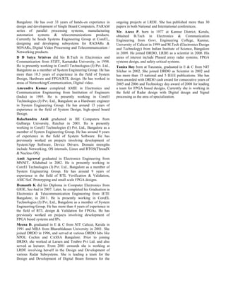 Bangalore. He has over 33 years of hands-on experience in
design and development of Single Board Computers, PARAM
series of parallel processing systems, manufacturing
automation systems & telecommunications products.
Currently he heads Systems Engineering Group at CoreEL,
designing and developing subsystems for RADARs &
SONARs, Digital Video Processing and Telecommunication /
Networking products.
D D Satya Srinivas did his B.Tech in Electronics and
Communication from STJIT, Karnataka University, in 1998.
He is presently working in CoreEl Technologies (I) Pvt. Ltd.,
Bangalore as a member of System Engineering Group. He has
more than 10.5 years of experience in the field of System
Design, Hardware and FPGA/RTL design. He has worked in
areas of Networking/Communication, Digital video.
Amrendra Kumar completed AMIE in Electronics and
Communication Engineering from Institution of Engineers
(India) in 1995. He is presently working in CoreEl
Technologies (I) Pvt. Ltd., Bangalore as a Hardware engineer
in System Engineering Group. He has around 13 years of
experience in the field of System Design, high-speed board
Design.
Balachandra Aroli graduated in BE Computers from
Gulbarga University, Raichur in 2001. He is presently
working in CoreEl Technologies (I) Pvt. Ltd., Bangalore as a
member of System Engineering Group. He has around 9 years
of experience in the field of System Software. He has
previously worked on projects involving development of
System/App Software, Device Drivers. Domain strengths
include Networking, OS internals, Linux and RTOS(ThreadX
& Nucleus OS).
Amit Agrawal graduated in Electronics Engineering from
MNNIT, Allahabad in 2002. He is presently working in
CoreEl Technologies (I) Pvt. Ltd., Bangalore as a member of
System Engineering Group. He has around 9 years of
experience in the field of RTL Verification & Validation,
ASIC/SoC Prototyping and small scale FPGA designs.
Hemanth K did his Diploma in Computer Electronics from
GIOE, Sec-bad in 2007. Later, he completed his Graduation in
Electronics & Telecommunication Engineering from IETE
Bangalore, in 2011. He is presently working in CoreEL
Technologies (I) Pvt. Ltd., Bangalore as a member of System
Engineering Group. He has more than 4 years of experience in
the field of RTL design & Validation for FPGAs. He has
previously worked on projects involving development of
FPGA based systems and IPs.
Meena D. graduated in E & C from NIT Calicut, Kerala in
1991 and MBA from Bharathidasan University in 2001. She
joined DRDO in 1996, and served at various DRDO labs like
NPOL Cochin and CASSA Bangalore. Prior to joining
DRDO, she worked at Larsen and Toubro Pvt Ltd. and also
served as lecturer. From 2001 onwards she is working at
LRDE involving herself in the Design and Development of
various Radar Subsystems. She is leading a team for the
Design and Development of Digital Beam formers for the
ongoing projects at LRDE. She has published more than 30
papers in both National and International conferences.
Mr. Azeez P, born in 1977 at Kannur District, Kerala,
obtained B.Tech in Electronics & Communication
Engineering from Govt. Engineering College, Kannur,
University of Calicut in 1999 and M.Tech (Electronics Design
and Technology) from Indian Institute of Science, Bangalore
in 2009. He joined DRDO, LRDE as a scientist in 2000. His
areas of interest include Phased array radar systems, FPGA
systems design, and safety critical systems.
Taniza Roy born at Tanzania, graduated in E & C from NIT
Silchar in 2002. She joined DRDO as Scientist in 2002 and
has more than 15 national and 5 IEEE publications. She has
been awarded with DRDO cash award for consecutive years of
2005 and 2006 and Technology day award of 2008 for leading
a team for FPGA based designs. Currently she is working in
the field of Radar design with Digital design and Signal
processing as the area of specialization.
 