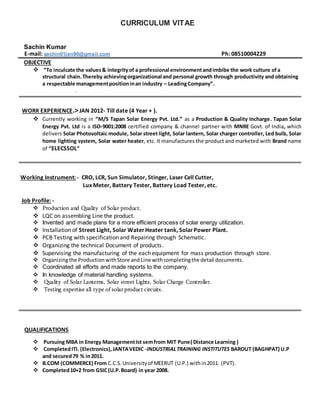 CURRICULUM VITAE
Sachin Kumar
E-mail: sachin01jan90@gmail.com Ph: 08510004229
OBJECTIVE
 “To inculcate the values& integrityof a professional environmentandimbibe the work culture ofa
structural chain.Thereby achievingorganizational and personal growth through productivity and obtaining
a respectable managementpositioninan industry – LeadingCompany”.
.
WORK EXPERIENCE.>JAN 2012- Till date (4 Year + ).
 Currently working in “M/S Tapan Solar Energy Pvt. Ltd.” as a Production & Quality Incharge. Tapan Solar
Energy Pvt. Ltd is a ISO-9001:2008 certified company & channel partner with MNRE Govt. of India, which
delivers Solar Photovoltaic module, Solar street light, Solar lantern, Solar charger controller, Led bulb, Solar
home lighting system, Solar water heater, etc. It manufactures the product and marketed with Brand name
of “ELECSSOL”
Working Instrument: - CRO, LCR, Sun Simulator, Stinger, Laser Cell Cutter,
Lux Meter, Battery Tester, Battery Load Tester, etc.
Job Profile: -
 Production and Quality of Solar product.
 LQC on assembling Line the product.
 Invented and made plans for a more efficient process of solar energy utilization.
 Installation of Street Light, Solar WaterHeater tank, SolarPower Plant.
 PCB Testing with specification and Repairing through Schematic.
 Organizing the technical Document of products.
 Supervising the manufacturing of the each equipment for mass production through store.
 Organizingthe ProductionwithStore andLine withcompletingthe detail documents.
 Coordinated all efforts and made reports to the company.
 In knowledge of material handling systems.
 Quality of Solar Lanterns, Solar street Lights, Solar Charge Controller.
 Testing expertise all type of solarproduct circuits.
QUALIFICATIONS
 Pursuing MBA in Energy ManagementIst semfrom MIT Pune( Distance Learning )
 CompletedITI. (Electronics),JANTAVEDIC -INDUSTRIALTRAINING INSTITUTES BAROUT (BAGHPAT) U.P
and secured79 % in2011.
 B.COM (COMMERCE) From C.C.S.Universityof MEERUT (U.P.) within2011. (PVT).
 Completed10+2 from GSIC(U.P.Board) in year 2008.
 