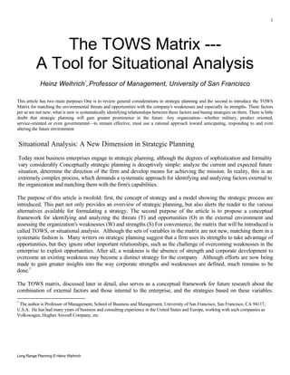 1




              The TOWS Matrix ---
          A Tool for Situational Analysis
            Heinz Weihrich*, Professor of Management, University of San Francisco

This article has two main purposes One is to review general considerations in strategic planning and the second to introduce the TOWS
Matrix for matching the environmental threats and opportunities with the company's weaknesses and especially its strengths. These factors
per se are not new; what is new is systematically identifying relationships between these factors and basing strategies on them. There is little
doubt that strategic planning will gain greater prominence in the future. Any organization—whether military, product oriented,
service-oriented or even governmental—to remain effective, must use a rational approach toward anticipating, responding to and even
altering the future environment.


Situational Analysis: A New Dimension in Strategic Planning
Today most business enterprises engage in strategic planning, although the degrees of sophistication and formality
vary considerably Conceptually strategic planning is deceptively simple: analyze the current and expected future
situation, determine the direction of the firm and develop means for achieving the mission. In reality, this is an
extremely complex process, which demands a systematic approach for identifying and analyzing factors external to
the organization and matching them with the firm's capabilities.

The purpose of this article is twofold: first, the concept of strategy and a model showing the strategic process are
introduced. This part not only provides an overview of strategic planning, but also alerts the reader to the various
alternatives available for formulating a strategy. The second purpose of the article is to propose a conceptual
framework for identifying and analyzing the threats (T) and opportunities (O) in the external environment and
assessing the organization's weaknesses (W) and strengths (S) For convenience, the matrix that will be introduced is
called TOWS, or situational analysis. Although the sets of variables in the matrix are not new, matching them in a
systematic fashion is. Many writers on strategic planning suggest that a firm uses its strengths to take advantage of
opportunities, but they ignore other important relationships, such as the challenge of overcoming weaknesses in the
enterprise to exploit opportunities. After all, a weakness is the absence of strength and corporate development to
overcome an existing weakness may become a distinct strategy for the company. Although efforts are now being
made to gain greater insights into the way corporate strengths and weaknesses are defined, much remains to be
done.1

The TOWS matrix, discussed later in detail, also serves as a conceptual framework for future research about the
combination of external factors and those internal to the enterprise, and the strategies based on these variables.
*
 The author is Professor of Management, School of Business and Management, University of San Francisco, San Francisco, CA 94117,
U.S.A. He has had many years of business and consulting experience in the United States and Europe, working with such companies as
Volkswagen, Hughes Aircraft Company, etc.




Long Range Planning © Heinz Weihrich
 