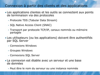 Connexion à partir des clients et des applications
• Les applications clientes et les outils se connectent aux points
de terminaison via des protocoles
• Protocole TDS (Tabular Data Stream)
• SQL Native Access Client (SNAC)
• Transport par protocole TCP/IP, canaux nommés ou mémoire
partagée
• Les utilisateurs (ou les applications) doivent être authentifiés
par SQL Server
• Connexions Windows
• Groupes Windows
• Connexions SQL Server
• La connexion est établie avec un serveur et une base
de données
• Peut être le nom du serveur ou une instance nommée
 