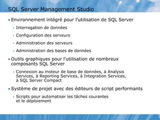 SQL Server Management Studio
• Environnement intégré pour l'utilisation de SQL Server
• Interrogation de données
• Configuration des serveurs
• Administration des serveurs
• Administration des bases de données
• Outils graphiques pour l'utilisation de nombreux
composants SQL Server
• Connexion au moteur de base de données, à Analysis
Services, à Reporting Services, à Integration Services,
à SQL Server Compact
• Système de projet avec des éditeurs de script performants
• Scripts pour automatiser les tâches courantes
et le déploiement
 