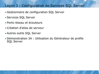 Leçon 3 : Configuration de Services SQL Server
• Gestionnaire de configuration SQL Server
• Services SQL Server
• Ports réseau et écouteurs
• Création d'alias de serveur
• Autres outils SQL Server
• Démonstration 3A : Utilisation du Générateur de profils
SQL Server
 