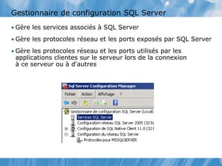Gestionnaire de configuration SQL Server
• Gère les services associés à SQL Server
• Gère les protocoles réseau et les ports exposés par SQL Server
• Gère les protocoles réseau et les ports utilisés par les
applications clientes sur le serveur lors de la connexion
à ce serveur ou à d'autres
 