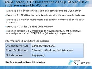Atelier pratique 1 : Présentation de SQL Server 2012
et de son ensemble d'outils
• Exercice 1 : Vérifier l'installation des composants de SQL Server
• Exercice 2 : Modifier les comptes de service de la nouvelle instance
• Exercice 3 : Activer le protocole des canaux nommés pour les deux
instances
• Exercice 4 : Créer un alias pour AdvDev
• Exercice difficile 5 : Vérifier que le navigateur SQL est désactivé
et configurer un port TCP/IP fixe (si le temps le permet)
Informations d'ouverture de session
Ordinateur virtuel 22462A-MIA-SQL1
Nom d'utilisateur AdventureWorksAdministrateur
Mot de passe Pa$$w0rd
Durée approximative : 45 minutes
 