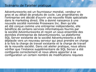 Scénario de l'atelier pratique
Adventureworks est un fournisseur mondial, vendeur en
gros et au détail de produits de cycle. Les propriétaires de
l'entreprise ont décidé d'ouvrir une nouvelle filiale spécialisée
dans le marketing direct. Elle a donné naissance à une
nouvelle société nommée Proseware Inc. Bien qu'elle
ait été conçue comme une entreprise indépendante, elle
bénéficie de certains services informatiques fournis par
la société Adventureworks et reçoit un sous-ensemble des
données d'entreprise de Adventureworks. La plateforme
SQL Server existante de la société Adventureworks a été
déplacée vers un nouveau serveur qui peut prendre en charge
à la fois la charge de travail existante et la charge de travail
de la nouvelle société. Dans cet atelier pratique, nous allons
vérifier que l'instance supplémentaire de SQL Server a été
configurée correctement et nous allons apporter à sa
configuration un certain nombre de modifications requises
 