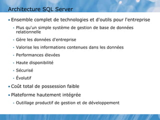 Architecture SQL Server
• Ensemble complet de technologies et d'outils pour l'entreprise
• Plus qu'un simple système de gestion de base de données
relationnelle
• Gère les données d'entreprise
• Valorise les informations contenues dans les données
• Performances élevées
• Haute disponibilité
• Sécurisé
• Évolutif
• Coût total de possession faible
• Plateforme hautement intégrée
• Outillage productif de gestion et de développement
 