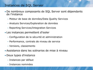 Instances de SQL Server
• De nombreux composants de SQL Server sont dépendants
de l'instance
• Moteur de base de données/Data Quality Services
• Analysis Services/Exploration de données
• Reporting Services/Integration Services
• Les instances permettent d'isoler
• Configuration de la sécurité et administration
• Performance, contrats de niveau de service
• Versions, classements
• Assistance dans les scénarios de mise à niveau
• Deux types d'instance
• Instances par défaut
• Instances nommées
 