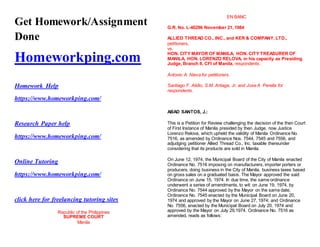 Get Homework/Assignment
Done
Homeworkping.com
Homework Help
https://www.homeworkping.com/
Research Paper help
https://www.homeworkping.com/
Online Tutoring
https://www.homeworkping.com/
click here for freelancing tutoring sites
Republic of the Philippines
SUPREME COURT
Manila
EN BANC
G.R. No. L-40296 November 21, 1984
ALLIED THREAD CO., INC., and KER & COMPANY, LTD.,
petitioners,
vs.
HON. CITY MAYOR OF MANILA, HON. CITY TREASURER OF
MANILA, HON. LORENZO RELOVA, in his capacity as Presiding
Judge, Branch II, CFI of Manila, respondents.
Antonio A. Nieva for petitioners.
Santiago F. Alidio, S.M. Artiaga, Jr. and Jose A. Perella for
respondents.
ABAD SANTOS, J.:
This is a Petition for Review challenging the decision of the then Court
of First Instance of Manila presided by then Judge, now Justice
Lorenzo Relova, which upheld the validity of Manila Ordinance No.
7516, as amended by Ordinance Nos. 7544, 7545 and 7556, and
adjudging petitioner Allied Thread Co., Inc. taxable thereunder
considering that its products are sold in Manila.
On June 12, 1974, the Municipal Board of the City of Manila enacted
Ordinance No. 7516 imposing on manufacturers, importer porters or
producers, doing business in the City of Manila, business taxes based
on gross sales on a graduated basis. The Mayor approved the said
Ordinance on June 15, 1974. In due time, the same ordinance
underwent a series of amendments, to wit: on June 19, 1974, by
Ordinance No. 7544 approved by the Mayor on the same date;
Ordinance No. 7545 enacted by the Municipal Board on June 20,
1974 and approved by the Mayor on June 27, 1974; and Ordinance
No. 7556, enacted by the Municipal Board on July 20, 1974 and
approved by the Mayor on July 29,1974. Ordinance No. 7516 as
amended, reads as follows:
 