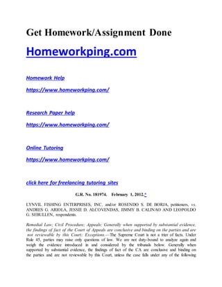 Get Homework/Assignment Done
Homeworkping.com
Homework Help
https://www.homeworkping.com/
Research Paper help
https://www.homeworkping.com/
Online Tutoring
https://www.homeworkping.com/
click here for freelancing tutoring sites
G.R. No. 181974. February 1, 2012.*
LYNVIL FISHING ENTERPRISES, INC. and/or ROSENDO S. DE BORJA, petitioners, vs.
ANDRES G. ARIOLA, JESSIE D. ALCOVENDAS, JIMMY B. CALINAO AND LEOPOLDO
G. SEBULLEN, respondents.
Remedial Law; Civil Procedure; Appeals; Generally when supported by substantial evidence,
the findings of fact of the Court of Appeals are conclusive and binding on the parties and are
not reviewable by this Court; Exceptions.—The Supreme Court is not a trier of facts. Under
Rule 45, parties may raise only questions of law. We are not duty-bound to analyze again and
weigh the evidence introduced in and considered by the tribunals below. Generally when
supported by substantial evidence, the findings of fact of the CA are conclusive and binding on
the parties and are not reviewable by this Court, unless the case falls under any of the following
 