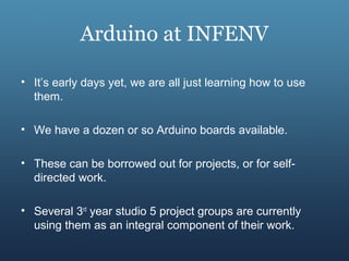 Arduino at INFENV
• It’s early days yet, we are all just learning how to use
them.
• We have a dozen or so Arduino boards available.
• These can be borrowed out for projects, or for self-
directed work.
• Several 3rd
year studio 5 project groups are currently
using them as an integral component of their work.
 