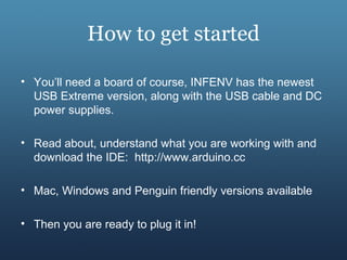 How to get started
• You’ll need a board of course, INFENV has the newest
USB Extreme version, along with the USB cable and DC
power supplies.
• Read about, understand what you are working with and
download the IDE: http://www.arduino.cc
• Mac, Windows and Penguin friendly versions available
• Then you are ready to plug it in!
 