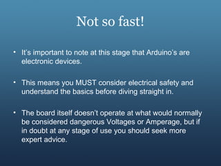 Not so fast!
• It’s important to note at this stage that Arduino’s are
electronic devices.
• This means you MUST consider electrical safety and
understand the basics before diving straight in.
• The board itself doesn’t operate at what would normally
be considered dangerous Voltages or Amperage, but if
in doubt at any stage of use you should seek more
expert advice.
 