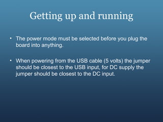 Getting up and running
• The power mode must be selected before you plug the
board into anything.
• When powering from the USB cable (5 volts) the jumper
should be closest to the USB input, for DC supply the
jumper should be closest to the DC input.
 