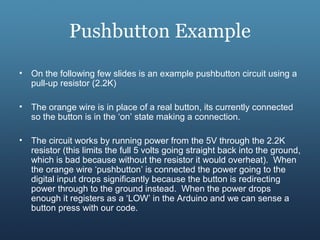 Pushbutton Example
• On the following few slides is an example pushbutton circuit using a
pull-up resistor (2.2K)
• The orange wire is in place of a real button, its currently connected
so the button is in the ‘on’ state making a connection.
• The circuit works by running power from the 5V through the 2.2K
resistor (this limits the full 5 volts going straight back into the ground,
which is bad because without the resistor it would overheat). When
the orange wire ‘pushbutton’ is connected the power going to the
digital input drops significantly because the button is redirecting
power through to the ground instead. When the power drops
enough it registers as a ‘LOW’ in the Arduino and we can sense a
button press with our code.
 