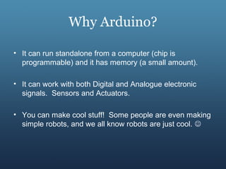 Why Arduino?
• It can run standalone from a computer (chip is
programmable) and it has memory (a small amount).
• It can work with both Digital and Analogue electronic
signals. Sensors and Actuators.
• You can make cool stuff! Some people are even making
simple robots, and we all know robots are just cool. 
 