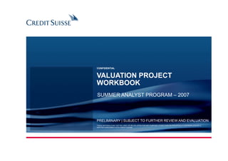 VALUATION PROJECT
WORKBOOK
CONFIDENTIAL
SUMMER ANALYST PROGRAM – 2007
PRELIMINARY | SUBJECT TO FURTHER REVIEW AND EVALUATION
THESE MATERIALS MAY NOT BE USED OR RELIED UPON FOR ANY PURPOSE OTHER THAN AS SPECIFICALLY CONTEMPLATED BY A
WRITTEN AGREEMENT WITH CREDIT SUISSE.
 