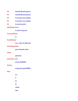 P6 lhsh 001700 drhcendh dc
P6 lhsh 001700 drhcendh pdr
P6 lh mod drh_dcrh_topdata
P6 lh mod drh_ccrh_topdata
P6 lh mod drh_pdrrh
RNC Module Trace
lh mod1 te log read
CommandViewer
hi
Run MO Script
trun <site>_01_RNC_Aal2_Iub.mo
Scrambling Codes
get <utrancell> scram
Cell Id
get all cid
Show EUL on Iub
lpr iub_USAXXXX
Pinping
te log read | grep ERROR
Alias
err
ll
llc
lll
ombat
teall
 