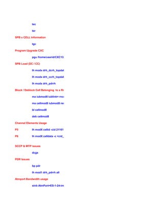 tec
ter
SPB x CELL Information
tgc
Program Upgrade CXC
pgu /home/userid/CXC132456_R1A02
SPB Load (DC / CC)
lh modx drh_dcrh_topdata
lh modx drh_ccrh_topdata
lh modx drh_pdrrh
Block / Deblock Cell Belonging to a RncModule
ma iubmod8 iublink= rncmodule =8$
ma cellmod8 iubmod8 reservedby
bl cellmod8
deb cellmod8
Channel Elements Usage
P5 lh modX cellid -cid 21161
P6 lh modX celldata -c <cid_of_sector>
SCCP & MTP issues
dcgs
PDR Issues
bp pdr
lh mod1 drh_pdrrh all
Atmport Bandwidth usage
stvb AtmPort=ES-1-24-ima5
 