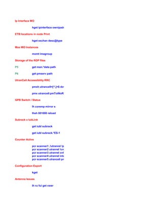 Ip Interface MO
hget ipinterface ownipaddressactive|defaultrouter0|rps|vid|operationalState
ETB locations in node Print
hget exchan desc@type
Max MO Instances
momt imagroup
Storage of the ROP files
P5 get man.*data path
P6 get pmserv path
UtranCell Accessibility RRC
pmxh utrancell=[^,]+$ downtime|pmTotNoRrcConnectReq(Success)*$
pmx utrancell pmTotNoRrcConnectReq(Success)*$ -s 20070225.1500 -e 20070225.1730
GPB Switch / Status
lh coremp mirror s
lhsh 001000 reload
Subrack x IubLink
get iubl subrack
get iubl subrack.*ES-1
Counter Active
pcr scanner1 .!utranrel !pmres
pcr scanner2 utranrel !cnhho|inter
pcr scanner3 utranrel cnhho
pcr scanner4 utranrel inter
pcr scanner5 utrancell pmres
Configuration Export
kget
Antenna Issues
lh ru fui get vswr
 