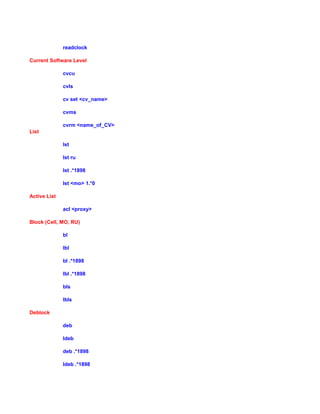 readclock
Current Software Level
cvcu
cvls
cv set <cv_name>
cvms
cvrm <name_of_CV>
List
lst
lst ru
lst .*1898
lst <mo> 1.*0
Active List
acl <proxy>
Block (Cell, MO, RU)
bl
lbl
bl .*1898
lbl .*1898
bls
lbls
Deblock
deb
ldeb
deb .*1898
ldeb .*1898
 