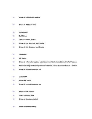 1/1 Show all RncModules x RBSs
1/1 Show all RBSs on RNC
1/1 List all cells
1/1 Cell Status
1/1 Cells, Channels, Status
1/1 Show all Cell Unlocked and Disable
1/1 Show all Cell Unlocked and Enable
1/1 List all Iub
1/1 Iub Status
1/1 Show All informations about Iub (Nbcommon/NbDedicated/UnisalTp/Aal/Processor/vc/AtmtrafficDescri
1/1 Resource usage and configuration of IubLinks - Show Subrack / Module / AtmPort / Ima / SPB
1/1 Show all information about Iub
1/1 List all IMA
1/1 Show IMA Status
1/1 Show all information about Iub
1/1 Show boards restarts
1/1 Check restarted data
1/1 Show de Boards restarted
1/1 Show Board Processing
 