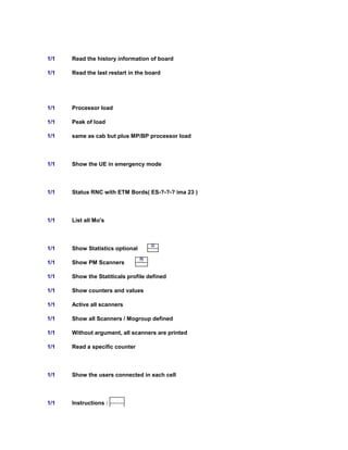 1/1 Read the history information of board
1/1 Read the last restart in the board
1/1 Processor load
1/1 Peak of load
1/1 same as cab but plus MP/BP processor load
1/1 Show the UE in emergency mode
1/1 Status RNC with ETM Bords( ES-?-?-? ima 23 )
1/1 List all Mo's
1/1 Show Statistics optional
1/1 Show PM Scanners
1/1 Show the Statiticals profile defined
1/1 Show counters and values
1/1 Active all scanners
1/1 Show all Scanners / Mogroup defined
1/1 Without argument, all scanners are printed
1/1 Read a specific counter
1/1 Show the users connected in each cell
1/1 Instructions : WordPad Document
 
