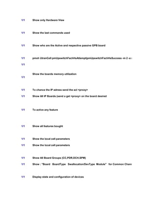 1/1 Show only Hardware View
1/1 Show the last commands used
1/1 Show who are the Active and respective passive GPB board
1/1 pmxh UtranCell pmUpswitchFachHsAttempt|pmUpswitchFachHsSuccess -m 2 -a (After this, go to log p
1/1
Show the boards memory utilization
1/1
1/1 To chance the IP adress send the acl <proxy>
1/1 Show All IP Boards (send a get <proxy> on the board desired
1/1 To active any feature
1/1 Show all features bought
1/1 Show the local cell parameters
1/1 Show the local cell parameters
1/1 Show All Board Groups (CC,PDR,DCH,SPM)
1/1 Show : "Board BoardType Swallocation/DevType Module" for Common Channels State for CC1
1/1 Display state and configuration of devices
 