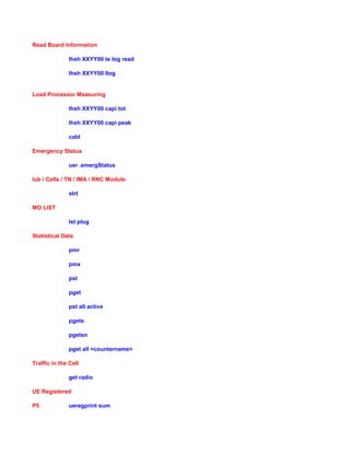 Read Board Information
lhsh XXYY00 te log read
lhsh XXYY00 llog
Load Processor Measuring
lhsh XXYY00 capi tot
lhsh XXYY00 capi peak
cabl
Emergency Status
uer .emergStatus
Iub / Cells / TN / IMA / RNC Module
strt
MO LIST
lst plug
Statistical Data
pmr
pmx
pst
pget
pst all active
pgets
pgetsn
pget all <countername>
Traffic in the Cell
get radio
UE Registered
P5 ueregprint sum
 