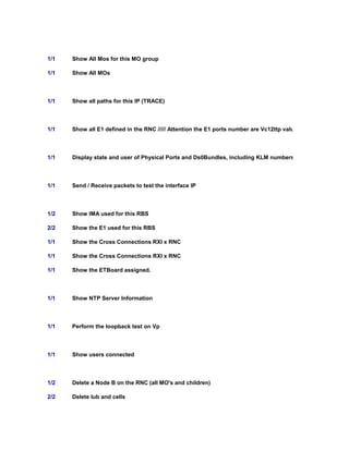 1/1 Show All Mos for this MO group
1/1 Show All MOs
1/1 Show all paths for this IP (TRACE)
1/1 Show all E1 defined in the RNC ///// Attention the E1 ports number are Vc12ttp value
1/1 Display state and user of Physical Ports and Ds0Bundles, including KLM numbers.
1/1 Send / Receive packets to test the interface IP
1/2 Show IMA used for this RBS
2/2 Show the E1 used for this RBS
1/1 Show the Cross Connections RXI x RNC
1/1 Show the Cross Connections RXI x RNC
1/1 Show the ETBoard assigned.
1/1 Show NTP Server Information
1/1 Perform the loopback test on Vp
1/1 Show users connected
1/2 Delete a Node B on the RNC (all MO's and children)
2/2 Delete Iub and cells
 
