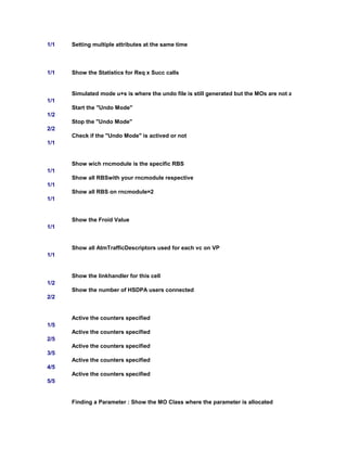 1/1 Setting multiple attributes at the same time
1/1 Show the Statistics for Req x Succ calls
Simulated mode u+s is where the undo file is still generated but the MOs are not actually del/rdel/set/bl
1/1
Start the "Undo Mode"
1/2
Stop the "Undo Mode"
2/2
Check if the "Undo Mode" is actived or not
1/1
Show wich rncmodule is the specific RBS
1/1
Show all RBSwith your rncmodule respective
1/1
Show all RBS on rncmodule=2
1/1
Show the Froid Value
1/1
Show all AtmTrafficDescriptors used for each vc on VP
1/1
Show the linkhandler for this cell
1/2
Show the number of HSDPA users connected
2/2
Active the counters specified
1/5
Active the counters specified
2/5
Active the counters specified
3/5
Active the counters specified
4/5
Active the counters specified
5/5
Finding a Parameter : Show the MO Class where the parameter is allocated
 