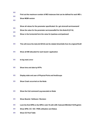 1/1
Find out the maximum number of MO instances that can be defined for each MO class
1/1
Show MOM version
1/1
Show all values for the parameter specificated. Ex: get utrancell servicearearef
1/1
Show the value for the parameter serviceareaRef for this Node B (2114)
1/1
Show in the horizontal form the value for Ipadress and Ipadress2
1/1
1/1 This will move the IubLink=30122 and its related UtranCells from its original RncModule to RncModule=
1/1 Show all SW allocated for each board / application
1/1 te log read | error
1/1 Show time and date by NTPs
1/1 Display state and user of Physical Ports and ImaGroups
1/1 Show Crash occurried on the Node
1/1 Show the Coli command Log executed on Node
1/1 Show Boards / Software / Revision
1/1 Lock the first SPM on the SPB in slot 19 with LDN: Subrack=MS,Slot=19,PlugInUnit=1,Spu=1,Spm=1. No
1/1 Show SPB ( CC / DC / PDR) utilisation and Status
1/1 Show CC Pool Table
 