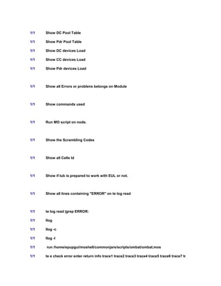 1/1 Show DC Pool Table
1/1 Show Pdr Pool Table
1/1 Show DC devices Load
1/1 Show CC devices Load
1/1 Show Pdr devices Load
1/1 Show all Errors or problens belongs on Module
1/1 Show commands used
1/1 Run MO script on node.
1/1 Show the Scrambling Codes
1/1 Show all Cells Id
1/1 Show if Iub is prepared to work with EUL or not.
1/1 Show all lines containing "ERROR" on te log read
1/1 te log read |grep ERROR:
1/1 llog
1/1 llog -c
1/1 llog -l
1/1 run /home/epupgui/moshell/commonjars/scripts/ombat/ombat.mos
1/1 te e check error enter return info trace1 trace2 trace3 trace4 trace5 trace6 trace7 trace8 trace9 state_cha
 