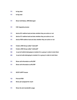1/1 te log clear
1/1 te log read
1/1 Show Cell Status, SPB Belonged
1/1 CXC Upgrade process
1/1 device DC realtime load and also whether they are active or not
1/1 device CC realtime load and also whether they are active or not
1/1 device PDR realtime load and also whether they are active or not
1/4 Create a MO Group called "iubmod8"
2/4 Create a MO Group called "cellmod8"
3/4 to put all iublink belonging to module 8 in a group in order to lock them
4/4 to put all cells belonging to module 8 in a group in order to lock them
1/1 Show cell infromation as RLCRP
1/1 Show cell infromation as RLCRP
1/1 SCCP & MTP issues
1/2 Print all PDR
2/2 Show pdr assigned for mod1
1/1 Show the atm bandwidth usage
 