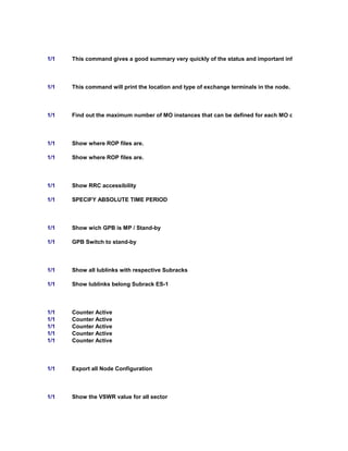 1/1 This command gives a good summary very quickly of the status and important information of the Ipinte
1/1 This command will print the location and type of exchange terminals in the node.
1/1 Find out the maximum number of MO instances that can be defined for each MO class
1/1 Show where ROP files are.
1/1 Show where ROP files are.
1/1 Show RRC accessibility
1/1 SPECIFY ABSOLUTE TIME PERIOD
1/1 Show wich GPB is MP / Stand-by
1/1 GPB Switch to stand-by
1/1 Show all Iublinks with respective Subracks
1/1 Show Iublinks belong Subrack ES-1
1/1 Counter Active
1/1 Counter Active
1/1 Counter Active
1/1 Counter Active
1/1 Counter Active
1/1 Export all Node Configuration
1/1 Show the VSWR value for all sector
 