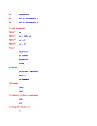 P5 ueregprint all
P6 lhsh 001700 ueregprint sum
P6 lhsh 001700 ueregprint all
Print UE Context data
P5/P6/P7 uer
P5/P6/P7 uer -i <IMSI> all
P5/P6/P7 uer -m 8
P5/P6/P7 uer -n 15
Restart
acc 0 restart
acl XXYY00
acc XXYY00
reload
VCI Values
get aal2path.*2446 (RBS)
lst bXXXX
get bXXXXca
FTP Service
ftgetp
ftput
Print dynamic cell data or capacity usage
cedh
ced
Inventory HW / SW / Lisence
inv
 