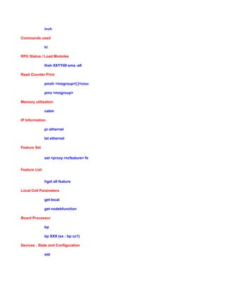 invh
Commands used
hi
RPU Status / Load Modules
lhsh XXYY00 sma -all
Read Counter Print
pmxh <mogroup>] [<counter-filter>] -m <horas>
pmx <mogroup>
Memory utilization
cabm
IP Information
pr ethernet
lst ethernet
Feature Set
set <proxy rncfeature> featureState 1
Feature List
hget all feature
Local Cell Parameters
get local
get nodebfunction
Board Processor
bp
bp XXX (ex : bp cc1)
Devices : State and Configuration
std
 